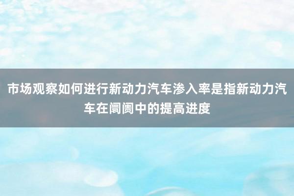 市场观察如何进行新动力汽车渗入率是指新动力汽车在阛阓中的提高进度