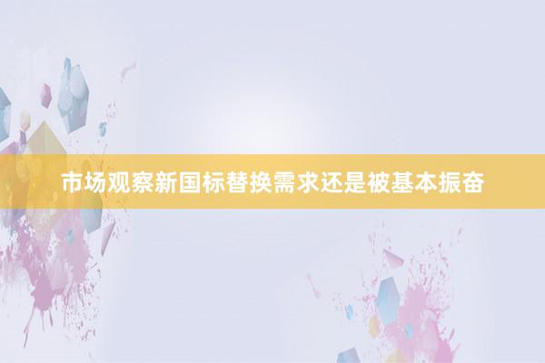 市场观察新国标替换需求还是被基本振奋