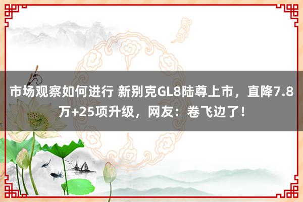 市场观察如何进行 新别克GL8陆尊上市，直降7.8万+25项升级，网友：卷飞边了！