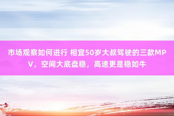 市场观察如何进行 相宜50岁大叔驾驶的三款MPV，空间大底盘稳，高速更是稳如牛