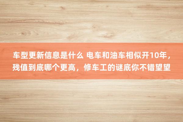 车型更新信息是什么 电车和油车相似开10年，残值到底哪个更高，修车工的谜底你不错望望