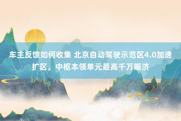 车主反馈如何收集 北京自动驾驶示范区4.0加速扩区，中枢本领单元最高千万赈济