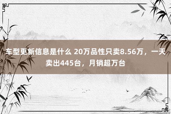 车型更新信息是什么 20万品性只卖8.56万，一天卖出445台，月销超万台