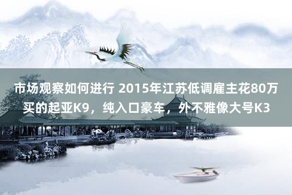 市场观察如何进行 2015年江苏低调雇主花80万买的起亚K9，纯入口豪车，外不雅像大号K3