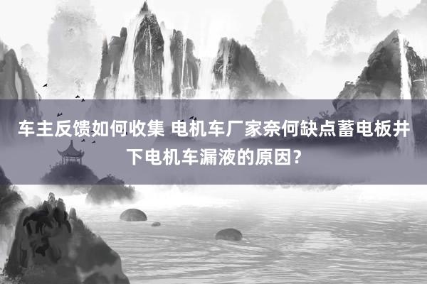 车主反馈如何收集 电机车厂家奈何缺点蓄电板井下电机车漏液的原因？