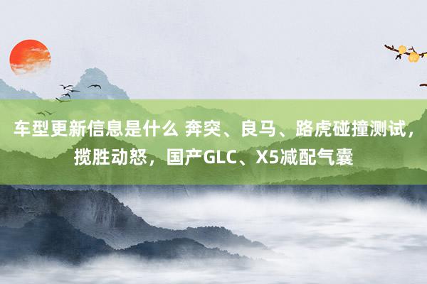 车型更新信息是什么 奔突、良马、路虎碰撞测试，揽胜动怒，国产GLC、X5减配气囊