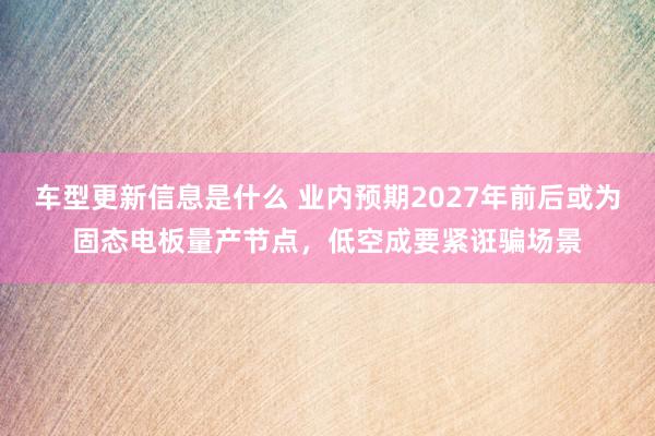 车型更新信息是什么 业内预期2027年前后或为固态电板量产节点，低空成要紧诳骗场景