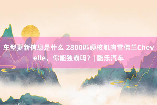 车型更新信息是什么 2800匹硬核肌肉雪佛兰Chevelle，你能独霸吗？| 酷乐汽车