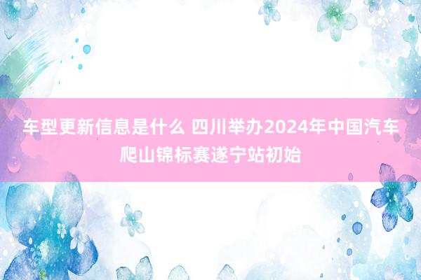 车型更新信息是什么 四川举办2024年中国汽车爬山锦标赛遂宁站初始