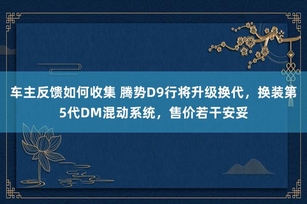 车主反馈如何收集 腾势D9行将升级换代，换装第5代DM混动系统，售价若干安妥