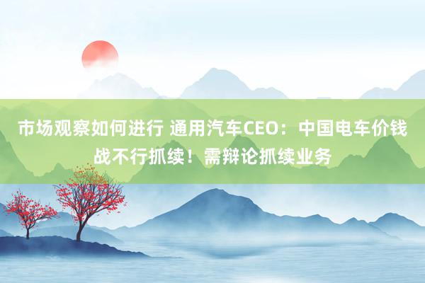 市场观察如何进行 通用汽车CEO：中国电车价钱战不行抓续！需辩论抓续业务