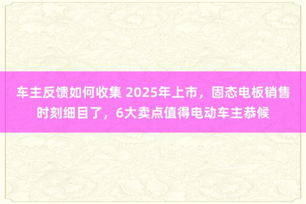 车主反馈如何收集 2025年上市，固态电板销售时刻细目了，6大卖点值得电动车主恭候