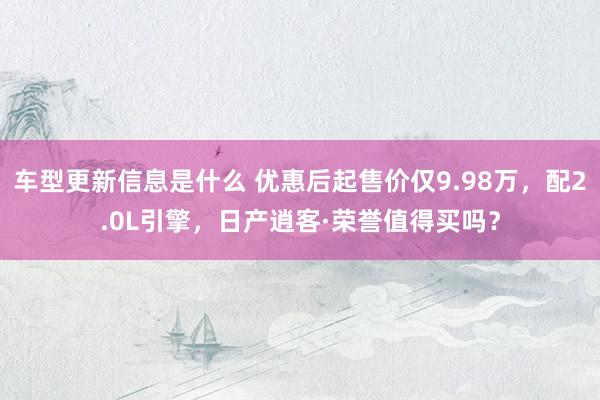 车型更新信息是什么 优惠后起售价仅9.98万，配2.0L引擎，日产逍客·荣誉值得买吗？