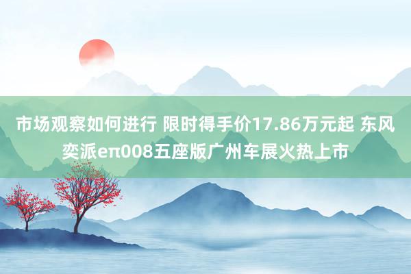 市场观察如何进行 限时得手价17.86万元起 东风奕派eπ008五座版广州车展火热上市