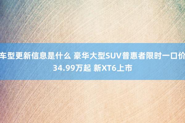 车型更新信息是什么 豪华大型SUV普惠者限时一口价34.99万起 新XT6上市