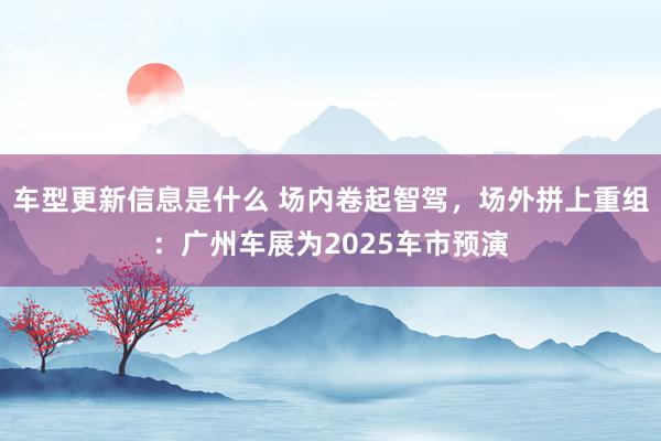 车型更新信息是什么 场内卷起智驾，场外拼上重组：广州车展为2025车市预演