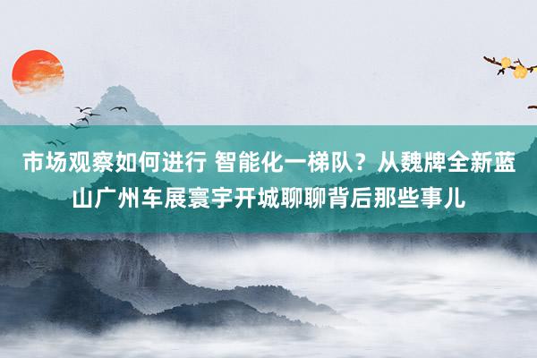 市场观察如何进行 智能化一梯队？从魏牌全新蓝山广州车展寰宇开城聊聊背后那些事儿