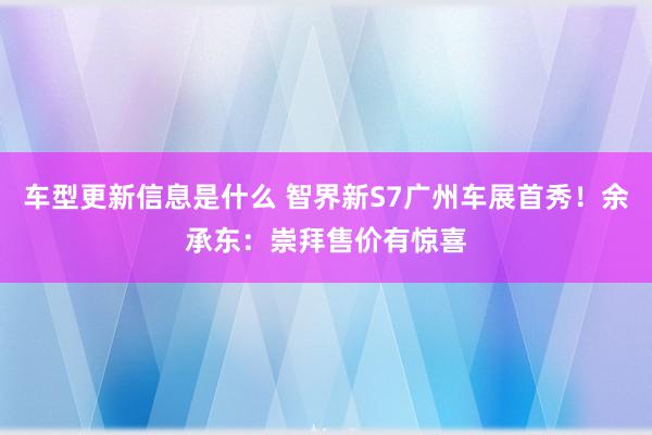 车型更新信息是什么 智界新S7广州车展首秀！余承东：崇拜售价有惊喜