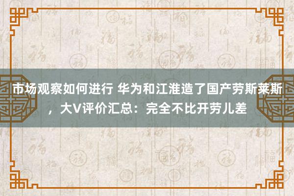 市场观察如何进行 华为和江淮造了国产劳斯莱斯，大V评价汇总：完全不比开劳儿差