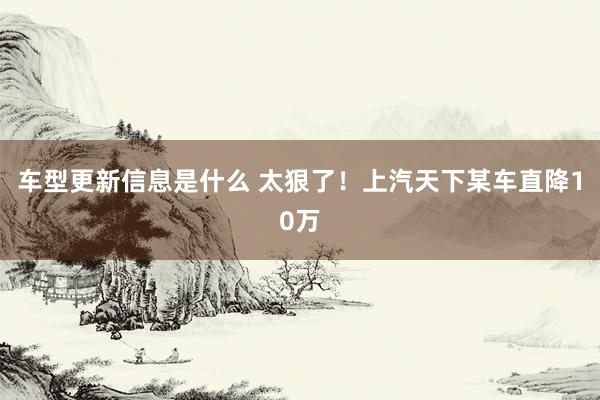 车型更新信息是什么 太狠了！上汽天下某车直降10万