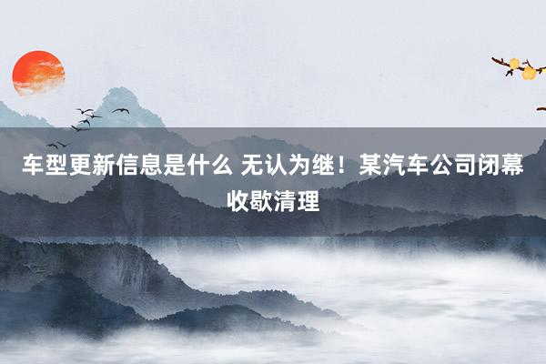 车型更新信息是什么 无认为继！某汽车公司闭幕收歇清理