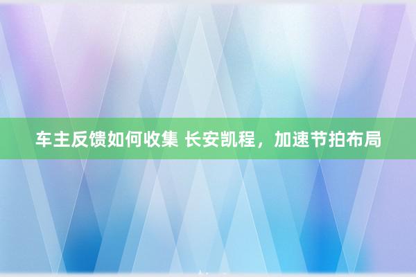 车主反馈如何收集 长安凯程，加速节拍布局