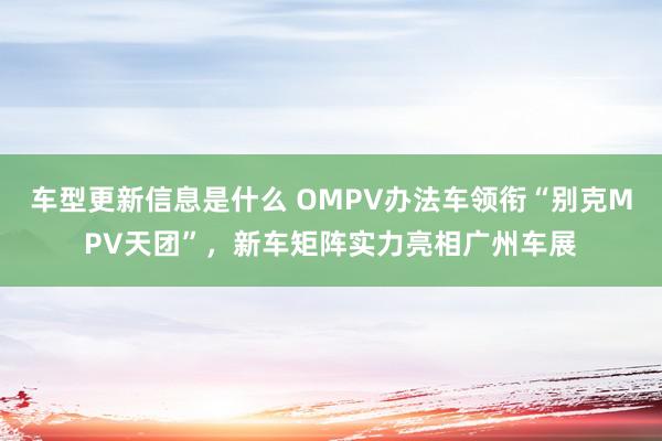 车型更新信息是什么 OMPV办法车领衔“别克MPV天团”，新车矩阵实力亮相广州车展