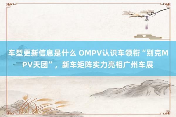 车型更新信息是什么 OMPV认识车领衔“别克MPV天团”，新车矩阵实力亮相广州车展