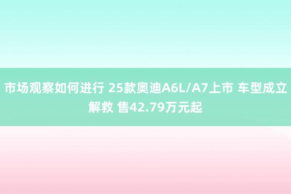 市场观察如何进行 25款奥迪A6L/A7上市 车型成立解救 售42.79万元起