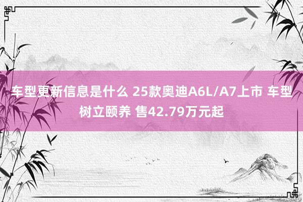 车型更新信息是什么 25款奥迪A6L/A7上市 车型树立颐养 售42.79万元起