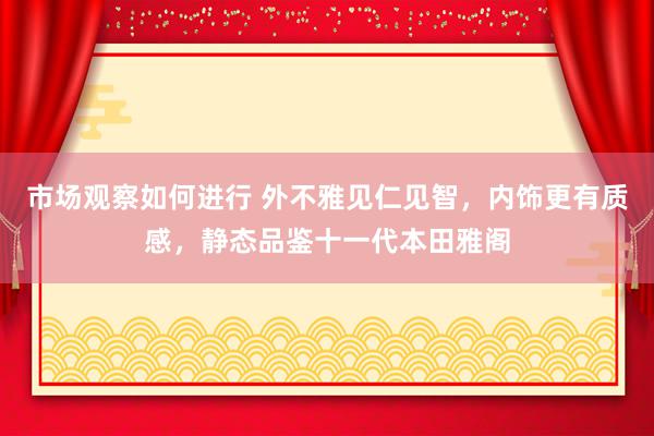 市场观察如何进行 外不雅见仁见智，内饰更有质感，静态品鉴十一代本田雅阁