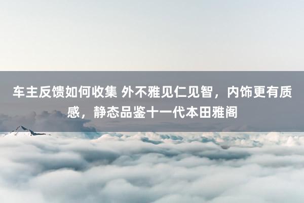 车主反馈如何收集 外不雅见仁见智，内饰更有质感，静态品鉴十一代本田雅阁