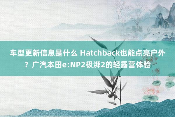 车型更新信息是什么 Hatchback也能点亮户外？广汽本田e:NP2极湃2的轻露营体验