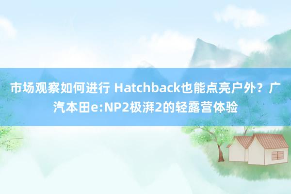 市场观察如何进行 Hatchback也能点亮户外？广汽本田e:NP2极湃2的轻露营体验