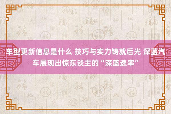 车型更新信息是什么 技巧与实力铸就后光 深蓝汽车展现出惊东谈主的“深蓝速率”