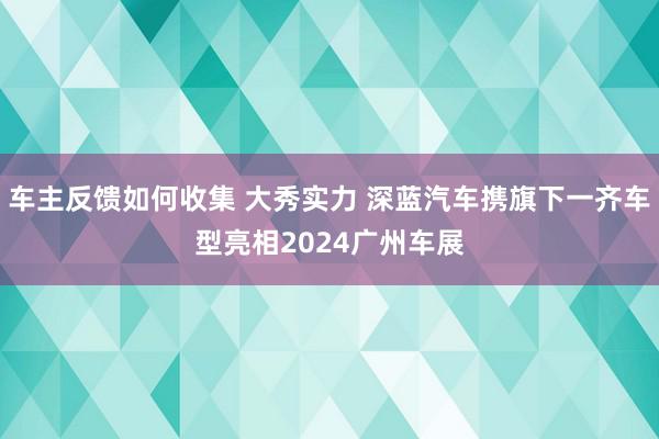 车主反馈如何收集 大秀实力 深蓝汽车携旗下一齐车型亮相2024广州车展