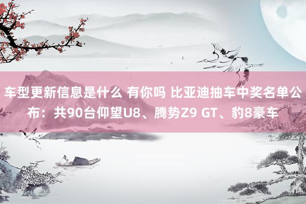 车型更新信息是什么 有你吗 比亚迪抽车中奖名单公布：共90台仰望U8、腾势Z9 GT、豹8豪车