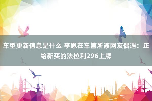 车型更新信息是什么 李思在车管所被网友偶遇：正给新买的法拉利296上牌