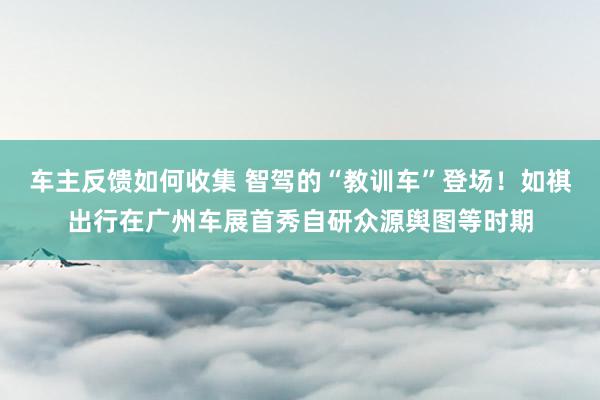 车主反馈如何收集 智驾的“教训车”登场！如祺出行在广州车展首秀自研众源舆图等时期