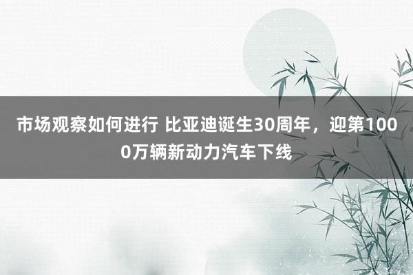 市场观察如何进行 比亚迪诞生30周年，迎第1000万辆新动力汽车下线