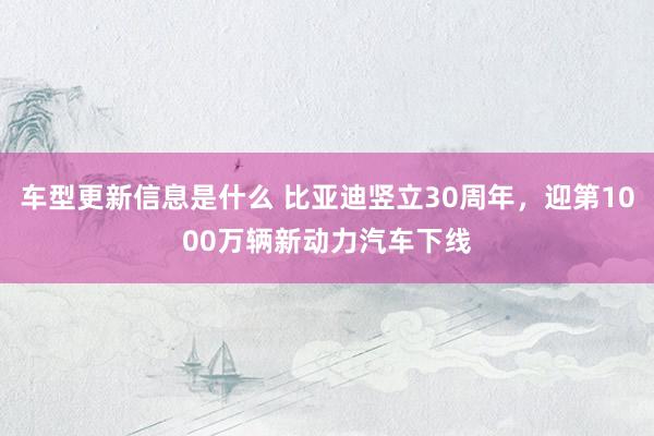 车型更新信息是什么 比亚迪竖立30周年，迎第1000万辆新动力汽车下线