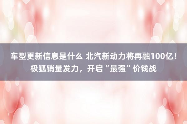 车型更新信息是什么 北汽新动力将再融100亿！极狐销量发力，开启“最强”价钱战