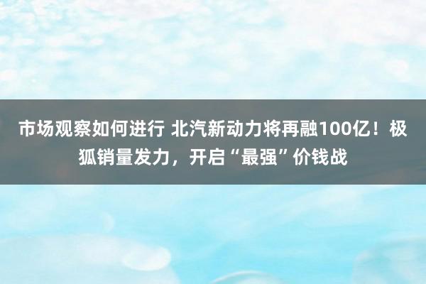 市场观察如何进行 北汽新动力将再融100亿！极狐销量发力，开启“最强”价钱战