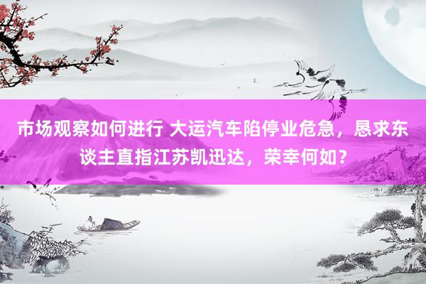 市场观察如何进行 大运汽车陷停业危急，恳求东谈主直指江苏凯迅达，荣幸何如？