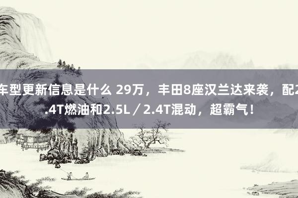 车型更新信息是什么 29万，丰田8座汉兰达来袭，配2.4T燃油和2.5L／2.4T混动，超霸气！