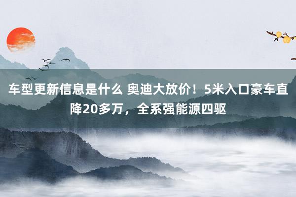 车型更新信息是什么 奥迪大放价！5米入口豪车直降20多万，全系强能源四驱