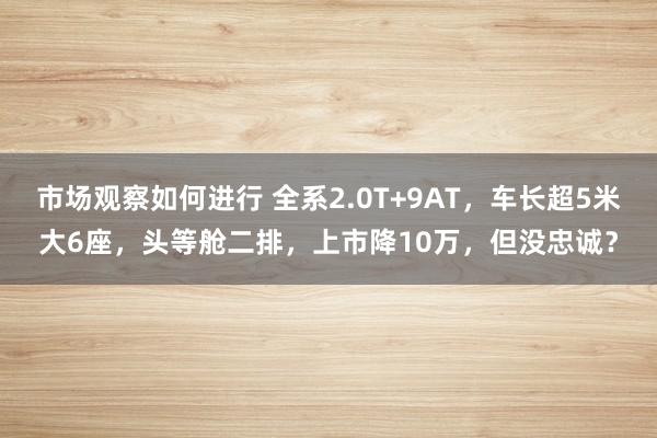 市场观察如何进行 全系2.0T+9AT，车长超5米大6座，头等舱二排，上市降10万，但没忠诚？