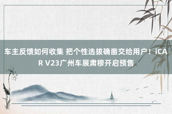 车主反馈如何收集 把个性选拔确凿交给用户！iCAR V23广州车展肃穆开启预售