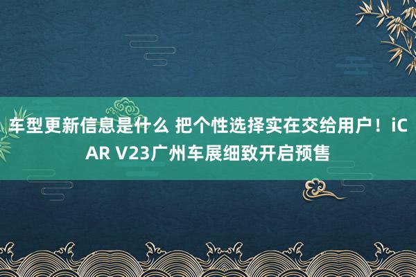 车型更新信息是什么 把个性选择实在交给用户！iCAR V23广州车展细致开启预售