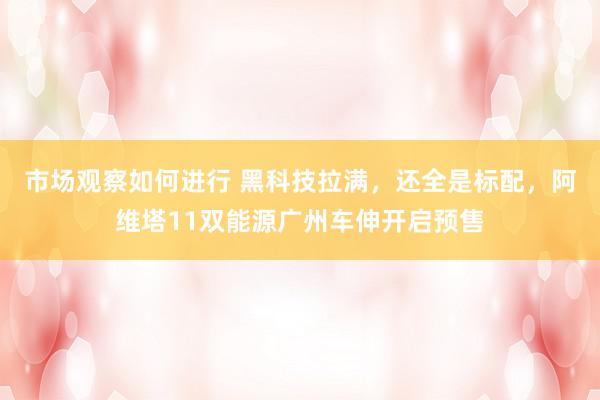 市场观察如何进行 黑科技拉满，还全是标配，阿维塔11双能源广州车伸开启预售